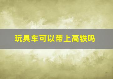 玩具车可以带上高铁吗