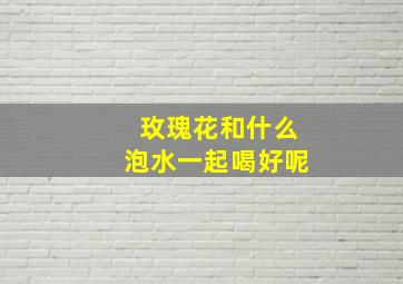 玫瑰花和什么泡水一起喝好呢