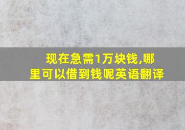 现在急需1万块钱,哪里可以借到钱呢英语翻译