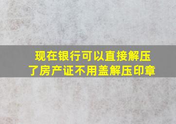 现在银行可以直接解压了房产证不用盖解压印章