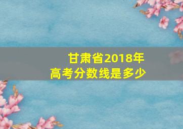 甘肃省2018年高考分数线是多少