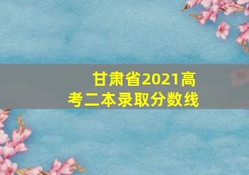 甘肃省2021高考二本录取分数线