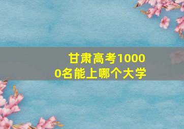 甘肃高考10000名能上哪个大学