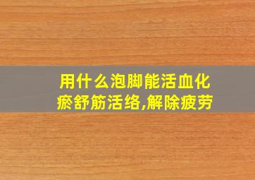 用什么泡脚能活血化瘀舒筋活络,解除疲劳