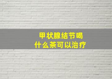 甲状腺结节喝什么茶可以治疗