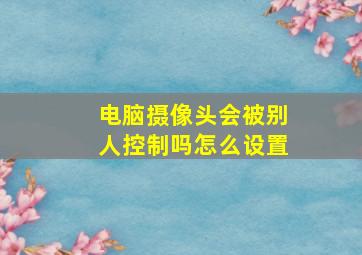 电脑摄像头会被别人控制吗怎么设置