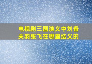 电视剧三国演义中刘备关羽张飞在哪里结义的