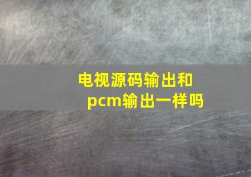 电视源码输出和pcm输出一样吗