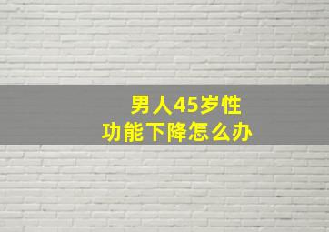 男人45岁性功能下降怎么办