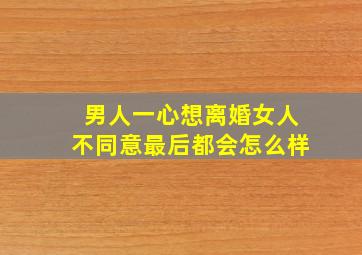 男人一心想离婚女人不同意最后都会怎么样