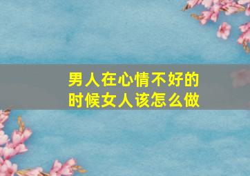 男人在心情不好的时候女人该怎么做