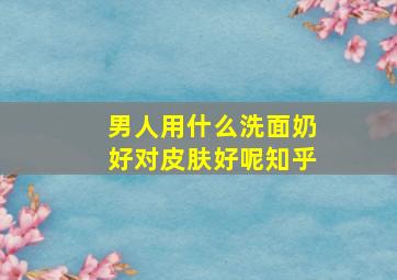 男人用什么洗面奶好对皮肤好呢知乎