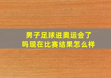 男子足球进奥运会了吗现在比赛结果怎么样