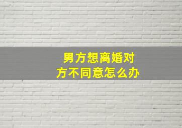 男方想离婚对方不同意怎么办