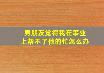 男朋友觉得我在事业上帮不了他的忙怎么办