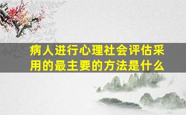 病人进行心理社会评估采用的最主要的方法是什么