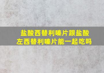 盐酸西替利嗪片跟盐酸左西替利嗪片能一起吃吗