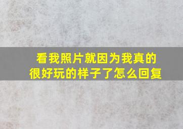 看我照片就因为我真的很好玩的样子了怎么回复