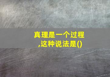 真理是一个过程,这种说法是()