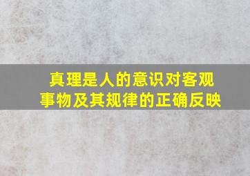 真理是人的意识对客观事物及其规律的正确反映