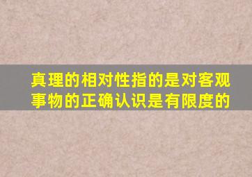 真理的相对性指的是对客观事物的正确认识是有限度的