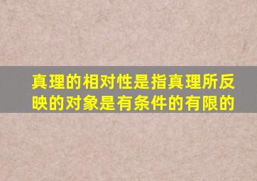 真理的相对性是指真理所反映的对象是有条件的有限的