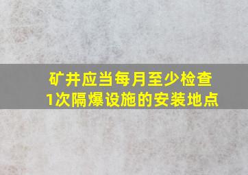 矿井应当每月至少检查1次隔爆设施的安装地点