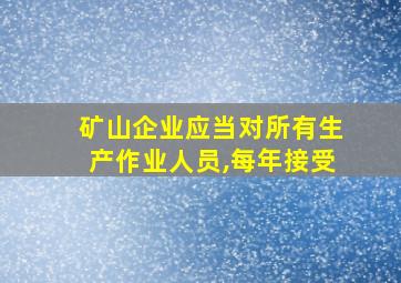 矿山企业应当对所有生产作业人员,每年接受