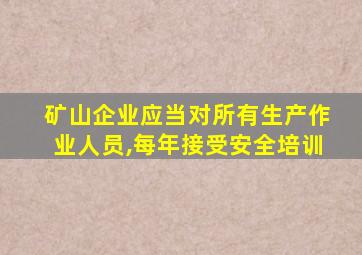 矿山企业应当对所有生产作业人员,每年接受安全培训