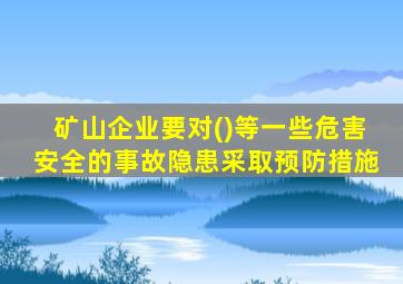 矿山企业要对()等一些危害安全的事故隐患采取预防措施