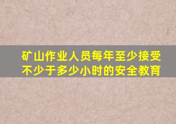 矿山作业人员每年至少接受不少于多少小时的安全教育