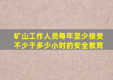 矿山工作人员每年至少接受不少于多少小时的安全教育