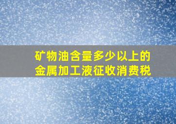 矿物油含量多少以上的金属加工液征收消费税