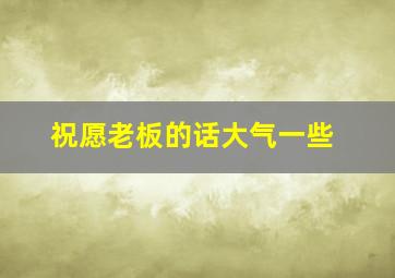 祝愿老板的话大气一些