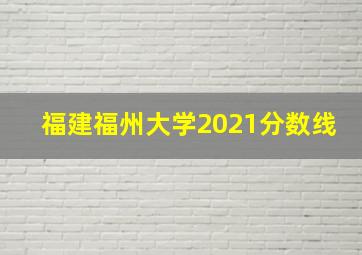 福建福州大学2021分数线