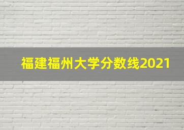 福建福州大学分数线2021