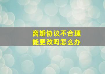 离婚协议不合理能更改吗怎么办