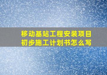 移动基站工程安装项目初步施工计划书怎么写