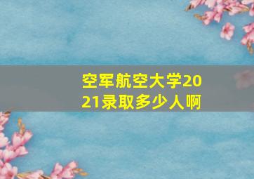 空军航空大学2021录取多少人啊