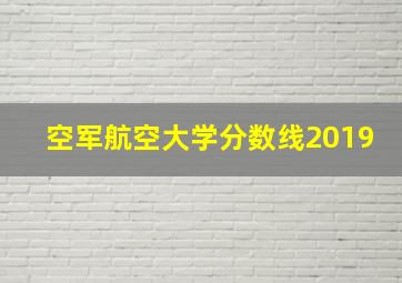 空军航空大学分数线2019