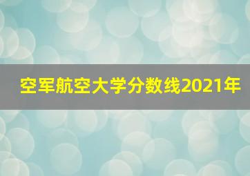 空军航空大学分数线2021年