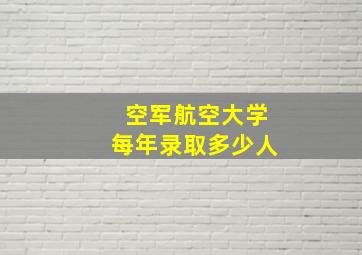 空军航空大学每年录取多少人