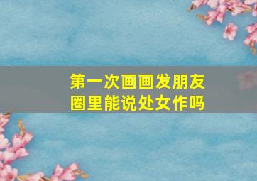 第一次画画发朋友圈里能说处女作吗