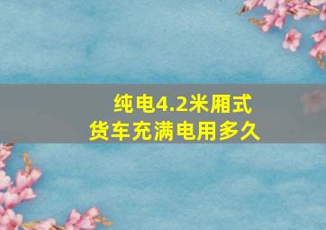 纯电4.2米厢式货车充满电用多久