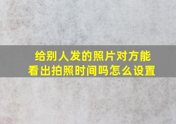 给别人发的照片对方能看出拍照时间吗怎么设置