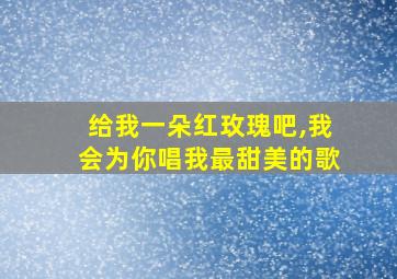 给我一朵红玫瑰吧,我会为你唱我最甜美的歌