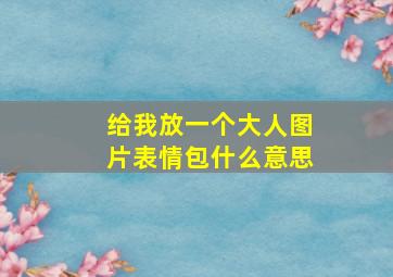 给我放一个大人图片表情包什么意思