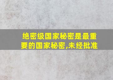 绝密级国家秘密是最重要的国家秘密,未经批准