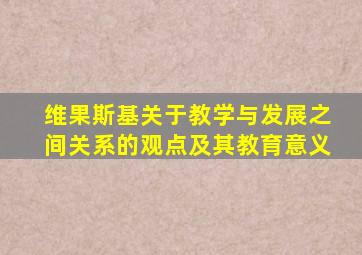 维果斯基关于教学与发展之间关系的观点及其教育意义