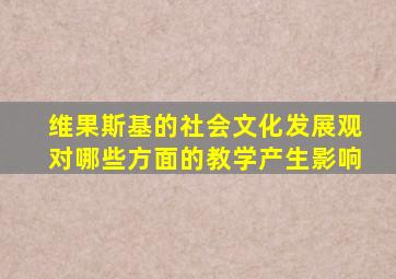 维果斯基的社会文化发展观对哪些方面的教学产生影响